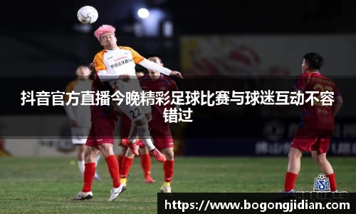 抖音官方直播今晚精彩足球比赛与球迷互动不容错过